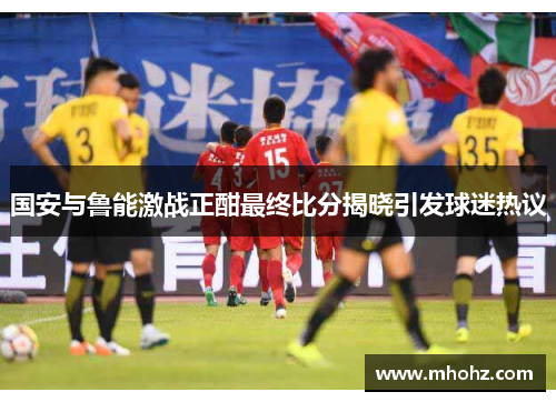 国安与鲁能激战正酣最终比分揭晓引发球迷热议