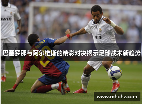 巴塞罗那与阿尔维斯的精彩对决揭示足球战术新趋势